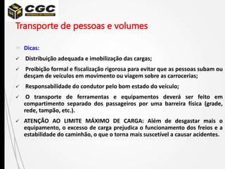 Transporte de pessoas e volumes
 Dicas:
 Distribuição adequada e imobilização das cargas;
 Proibição formal e fiscalização rigorosa para evitar que as pessoas subam ou
desçam de veículos em movimento ou viagem sobre as carrocerias;
 Responsabilidade do condutor pelo bom estado do veículo;
 O transporte de ferramentas e equipamentos deverá ser feito em
compartimento separado dos passageiros por uma barreira física (grade,
rede, tampão, etc.).
 ATENÇÃO AO LIMITE MÁXIMO DE CARGA: Além de desgastar mais o
equipamento, o excesso de carga prejudica o funcionamento dos freios e a
estabilidade do caminhão, o que o torna mais suscetível a causar acidentes.
 