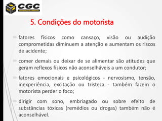 5. Condições do motorista
 fatores físicos como cansaço, visão ou audição
comprometidas diminuem a atenção e aumentam os riscos
de acidente;
 comer demais ou deixar de se alimentar são atitudes que
geram reflexos físicos não aconselháveis a um condutor;
 fatores emocionais e psicológicos - nervosismo, tensão,
inexperiência, excitação ou tristeza - também fazem o
motorista perder o foco;
 dirigir com sono, embriagado ou sobre efeito de
substâncias tóxicas (remédios ou drogas) também não é
aconselhável.
 