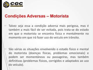 Condições Adversas – Motorista
 Talvez seja essa a condição adversa mais perigosa, mas é
também a mais fácil de ser evitada, pois trata-se do estado
em que o motorista se encontra física e mentalmente no
momento em que irá fazer uso do veículo em trânsito.
 São várias as situações envolvendo o estado físico e mental
do motorista (doenças físicas, problemas emocionais) e
podem ser momentâneas ou passageiras, mas também
definitivas (problemas físicos, corrigidos e adaptados ao uso
do veículo).
 
