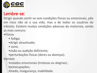 Lembre-se:
Dirigir quando sentir-se sem condições físicas ou emocionais, põe
em risco não só a sua vida, mas a de todos os usuários do
trânsito. Existem muitas condições adversas do motorista, sendo
as mais comuns:
•Físicas
• fadiga;
•dirigir alcoolizado;
• sono;
•visão ou audição deficiente;
•perturbações físicas (dores ou doenças).
Mentais
•estados emocionais (tristezas ou alegrias) ;
•preocupações;
•medo, insegurança, inabilidade.
 
