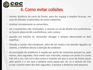 6. Como evitar colisões
 manter distância do carro da frente, para dar espaço a reações bruscas, em
caso de atitudes inadvertidas do outro motorista;
 sinalizar corretamente as conversões;
 em cruzamentos não sinalizados, o veículo na via da direita tem preferência;
se houver placa de dê a preferência, vale a placa;
 quando em marcha ré, retroceder devagar e sempre observando os dois
espelhos;
 Direção e celular não combinam: além de ser contra a lei atender ligações ao
volante, o telefone desvia a atenção do condutor;
 da percepção do problema à reação por parte do motorista passam-se, pelo
menos, dois segundos. Para medir esse intervalo, marque um ponto X e conte
três mil e um, três mil e dois entre o instante em que o carro da frente passa
pelo ponto e o em que o próprio carro passa por ali; se o veículo de trás
cruzar o ponto antes dos dois segundos, é porque a distância está pequena.
 