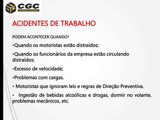 ACIDENTES DE TRABALHO
PODEM ACONTECER QUANDO?
•Quando os motoristas estão distraídos;
•Quando os funcionários da empresa estão circulando
distraídos;
•Excesso de velocidade;
•Problemas com cargas.
• Motoristas que ignoram leis e regras de Direção Preventiva.
• Ingestão de bebidas alcoólicas e drogas, dormir no volante,
problemas mecânicos, etc.
 