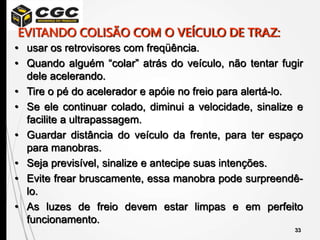 33
• usar os retrovisores com freqüência.
• Quando alguém “colar” atrás do veículo, não tentar fugir
dele acelerando.
• Tire o pé do acelerador e apóie no freio para alertá-lo.
• Se ele continuar colado, diminui a velocidade, sinalize e
facilite a ultrapassagem.
• Guardar distância do veículo da frente, para ter espaço
para manobras.
• Seja previsível, sinalize e antecipe suas intenções.
• Evite frear bruscamente, essa manobra pode surpreendê-
lo.
• As luzes de freio devem estar limpas e em perfeito
funcionamento.
EVITANDO COLISÃO COM O VEÍCULO DE TRAZ:
 