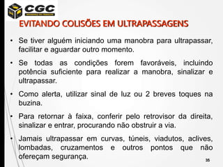 35
• Se tiver alguém iniciando uma manobra para ultrapassar,
facilitar e aguardar outro momento.
• Se todas as condições forem favoráveis, incluindo
potência suficiente para realizar a manobra, sinalizar e
ultrapassar.
• Como alerta, utilizar sinal de luz ou 2 breves toques na
buzina.
• Para retornar à faixa, conferir pelo retrovisor da direita,
sinalizar e entrar, procurando não obstruir a via.
• Jamais ultrapassar em curvas, túneis, viadutos, aclives,
lombadas, cruzamentos e outros pontos que não
ofereçam segurança.
EVITANDO COLISÕES EM ULTRAPASSAGENS
 