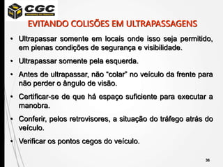36
• Ultrapassar somente em locais onde isso seja permitido,
em plenas condições de segurança e visibilidade.
• Ultrapassar somente pela esquerda.
• Antes de ultrapassar, não “colar” no veículo da frente para
não perder o ângulo de visão.
• Certificar-se de que há espaço suficiente para executar a
manobra.
• Conferir, pelos retrovisores, a situação do tráfego atrás do
veículo.
• Verificar os pontos cegos do veículo.
EVITANDO COLISÕES EM ULTRAPASSAGENS
 