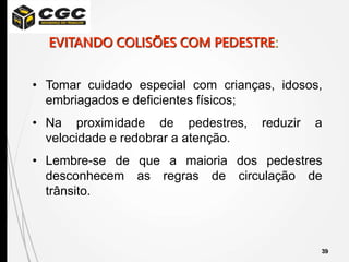 39
• Tomar cuidado especial com crianças, idosos,
embriagados e deficientes físicos;
• Na proximidade de pedestres, reduzir a
velocidade e redobrar a atenção.
• Lembre-se de que a maioria dos pedestres
desconhecem as regras de circulação de
trânsito.
EVITANDO COLISÕES COM PEDESTRE:
 