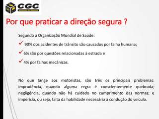 Por que praticar a direção segura ?
Segundo a Organização Mundial de Saúde:
 90% dos acidentes de trânsito são causados por falha humana;
6% são por questões relacionadas à estrada e
4% por falhas mecânicas.
No que tange aos motoristas, são três os principais problemas:
imprudência, quando alguma regra é conscientemente quebrada;
negligência, quando não há cuidado no cumprimento das normas; e
imperícia, ou seja, falta da habilidade necessária à condução do veículo.
 