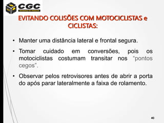40
• Manter uma distância lateral e frontal segura.
• Tomar cuidado em conversões, pois os
motociclistas costumam transitar nos “pontos
cegos”.
• Observar pelos retrovisores antes de abrir a porta
do após parar lateralmente a faixa de rolamento.
EVITANDO COLISÕES COM MOTOCICLISTAS e
CICLISTAS:
 