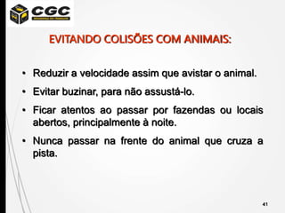 41
• Reduzir a velocidade assim que avistar o animal.
• Evitar buzinar, para não assustá-lo.
• Ficar atentos ao passar por fazendas ou locais
abertos, principalmente à noite.
• Nunca passar na frente do animal que cruza a
pista.
EVITANDO COLISÕES COM ANIMAIS:
 