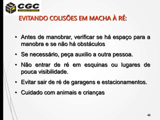 42
• Antes de manobrar, verificar se há espaço para a
manobra e se não há obstáculos
• Se necessário, peça auxilio a outra pessoa.
• Não entrar de ré em esquinas ou lugares de
pouca visibilidade.
• Evitar sair de ré de garagens e estacionamentos.
• Cuidado com animais e crianças
EVITANDO COLISÕES EM MACHA À RÉ:
 