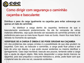 Como dirigir com segurança o caminhão
caçamba e basculante:
Distribua o peso da carga igualmente na caçamba para evitar sobrecarga em
apenas um lado do caminhão:
Ao distribuir a carga dentro da caçamba, lembre-se de que o
basculamento acontecerá posteriormente. Se ela for composta de vários
materiais diferentes, veja quais deverão ser escoados do caminhão primeiro e dê
preferência para que os mais leves fiquem mais ao fundo. Assim fica mais fácil a
retirada no momento da operação.
VERIFIQUE SE A CARGA É ÚMIDA E SE PODE GRUDAR NA CAÇAMBA
Um dos problemas das cargas úmidas é a possibilidade de que elas grudem na
caçamba. Com isso, ao bascular o caminhão, a carga pode ficar presa e sair
toda de uma vez depois, o que pode causar acidentes ou mesmo danificar o
carregamento. Caso seja inevitável, bascule aos poucos, tentando soltar a carga
com a ajuda de algum objeto. Não tente desprender a carga dando trancos na
caçamba, pois isso prejudica o conjunto hidráulico e, ainda, pode fazer com que
o material saia de uma vez só, causando acidentes.
 