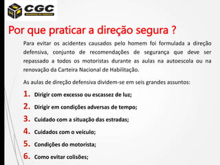 Por que praticar a direção segura ?
Para evitar os acidentes causados pelo homem foi formulada a direção
defensiva, conjunto de recomendações de segurança que deve ser
repassado a todos os motoristas durante as aulas na autoescola ou na
renovação da Carteira Nacional de Habilitação.
As aulas de direção defensiva dividem-se em seis grandes assuntos:
1. Dirigir com excesso ou escassez de luz;
2. Dirigir em condições adversas de tempo;
3. Cuidado com a situação das estradas;
4. Cuidados com o veículo;
5. Condições do motorista;
6. Como evitar colisões;
 