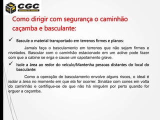 Como dirigir com segurança o caminhão
caçamba e basculante:
 Bascule o material transportado em terrenos firmes e planos:
Jamais faça o basculamento em terrenos que não sejam firmes e
nivelados. Bascular com o caminhão estacionado em um aclive pode fazer
com que a cabine se erga e cause um capotamento grave.
 Isole a área ao redor do veículo/Mantenha pessoas distantes do local do
basculante:
Como a operação de basculamento envolve alguns riscos, o ideal é
isolar a área no momento em que ela for ocorrer. Sinalize com cones em volta
do caminhão e certifique-se de que não há ninguém por perto quando for
erguer a caçamba.
 