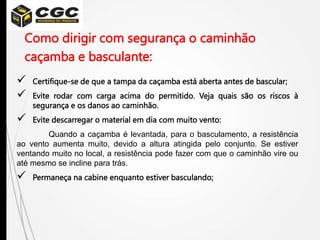 Como dirigir com segurança o caminhão
caçamba e basculante:
 Certifique-se de que a tampa da caçamba está aberta antes de bascular;
 Evite rodar com carga acima do permitido. Veja quais são os riscos à
segurança e os danos ao caminhão.
 Evite descarregar o material em dia com muito vento:
Quando a caçamba é levantada, para o basculamento, a resistência
ao vento aumenta muito, devido a altura atingida pelo conjunto. Se estiver
ventando muito no local, a resistência pode fazer com que o caminhão vire ou
até mesmo se incline para trás.
 Permaneça na cabine enquanto estiver basculando;
 