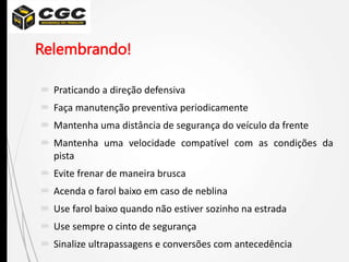 Relembrando!
 Praticando a direção defensiva
 Faça manutenção preventiva periodicamente
 Mantenha uma distância de segurança do veículo da frente
 Mantenha uma velocidade compatível com as condições da
pista
 Evite frenar de maneira brusca
 Acenda o farol baixo em caso de neblina
 Use farol baixo quando não estiver sozinho na estrada
 Use sempre o cinto de segurança
 Sinalize ultrapassagens e conversões com antecedência
 