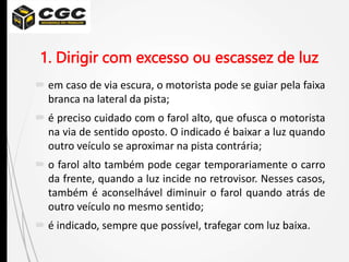 1. Dirigir com excesso ou escassez de luz
 em caso de via escura, o motorista pode se guiar pela faixa
branca na lateral da pista;
 é preciso cuidado com o farol alto, que ofusca o motorista
na via de sentido oposto. O indicado é baixar a luz quando
outro veículo se aproximar na pista contrária;
 o farol alto também pode cegar temporariamente o carro
da frente, quando a luz incide no retrovisor. Nesses casos,
também é aconselhável diminuir o farol quando atrás de
outro veículo no mesmo sentido;
 é indicado, sempre que possível, trafegar com luz baixa.
 