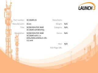 Part number: 3C13640-US Datasheets:
Manufacturer: 3Com Weight: N/A
Title: 3COM ROUTER 3040
3C13640 with&hellip;
Category: N/A
Description: 3COM ROUTER 3040
3C13640 with 1 x
ADSL/ADSL2/ADSL2+ (RJ-
11) and
Genre: N/A
Heci: N/A
Part Page URL:
 