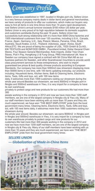 Sellers Union was established in 1997, located in Ningbo port city. Sellers Union
is a very famous company mainly deals in dollar items and general merchandise,
we have variety of products to offer our customers, which make our buyers very
easy to nd all items in one time.Since more than 15 years rapid development,
now Sellers Union’s annual turnover exceeds $150 million US dollar per year,
Sellers Union is very proud of its high reputation between its domestic suppliers
and customers worldwide.During the past 15 years, Sellers Union has
successfully built strong relationship with it’s more than 5000 China factories and
1500 international customers from over 120 countries, including U.S.A., Canada,
France ,Spain, Germany, U.K., Italy, Poland, Mexico, Panama, Chile, Brazil,
Australia, Saudi Arabia ,U.A.E., Thailand ,Indonesia, Japan ,Korea, South
Africa,ETC. We are proud of being the supplier of LIDL, TEDI GmbH & Co.KG,
KIK TEXTILEN and NONFOOD GMBH , Poundland limited, Dollar General Chain
Stores, Four Season General Merchandise, Kole Imports ,Dollar Tree Chain
Stores, Pick’n Pay, HongKong LI & Fung Group, PMS International UK. Now in
Sweden our company have signed a contract with Mr China Mart AB as our
business partners for Sweden, and other Scandinavian Countries to provide world
class procurement services to those entrepreneurs, who wish to import
guaranteed low prices & best quality chinese products according to European
Standards. Our company has more than 5000m2 new showroom displaying more
than 50000 items in one time, with 100 items updating everyday, our products
including: Household items, Kitchen items, Bath & Cleaning items, Electronic
items, Tools, Gifts and toys, ect, with 100 new items
daily, it welcomes more than 1000 customers visiting our showroom during the
whole year around.Besides our showroom, we owns 8000m2 in Ningbo port in
Ningbo and 5000m2 warehouse in Yiwu, it is very import for a company to have
its own warehouse
privately to protect cargo and new products for our customers.We had more than
300
people working in the company in 2012 and now we have more than 1200 staff
members, we are one of the largest company in Ningbo city & Yiwu city. Many of
our staff members have been working with us more than 10 years and they are
much experienced, we have won “THE BEST EMPLOYER” pride from the local
government many times. Cleaning items, Electronic items, Tools, Gifts and toys,
ect, with 100 new items daily, it welcomes more than 1000 customers visiting our
showroom during
the whole year around. Besides our showroom, we owns 8000m2 in Ningbo port
in Ningbo and 5000m2 warehouse in Yiwu, it is very import for a company to have
its own warehouse privately to protect cargo and new products for our
customers.We had more than 300 people working in the company in 2012 and
now we have more than 1200 staff members, we are one of the largest company
in Ningbo city & Yiwu city. Many of our staff members have been working with us
more than 10 years and they are much experienced, we have won “THE BEST
EMPLOYER” pride from the local government many times.
 