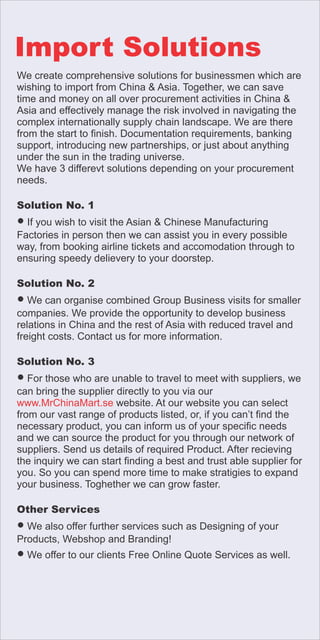 We create comprehensive solutions for businessmen which are
wishing to import from China & Asia. Together, we can save
time and money on all over procurement activities in China &
Asia and effectively manage the risk involved in navigating the
complex internationally supply chain landscape. We are there
from the start to nish. Documentation requirements, banking
support, introducing new partnerships, or just about anything
under the sun in the trading universe.
We have 3 differevt solutions depending on your procurement
needs.
Solution No. 1
● If you wish to visit the Asian & Chinese Manufacturing
Factories in person then we can assist you in every possible
way, from booking airline tickets and accomodation through to
ensuring speedy delievery to your doorstep.
Solution No. 2
● We can organise combined Group Business visits for smaller
companies. We provide the opportunity to develop business
relations in China and the rest of Asia with reduced travel and
freight costs. Contact us for more information.
Solution No. 3
● For those who are unable to travel to meet with suppliers, we
can bring the supplier directly to you via our
www.MrChinaMart.se website. At our website you can select
from our vast range of products listed, or, if you can’t nd the
necessary product, you can inform us of your specic needs
and we can source the product for you through our network of
suppliers. Send us details of required Product. After recieving
the inquiry we can start nding a best and trust able supplier for
you. So you can spend more time to make stratigies to expand
your business. Toghether we can grow faster.
Other Services
● We also offer further services such as Designing of your
Products, Webshop and Branding!
● We offer to our clients Free Online Quote Services as well.
Import Solutions
 
