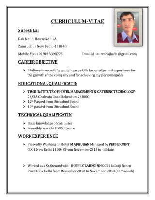 CURRICULUM-VITAE 
Suresh Lal 
Gali No 11 House No 11A 
Zamrudpur New Delhi:-110048 
Mobile No:-+919015398775 Email id :-sureshojha81@gmail.com 
CAREER OBJECTIVE 
 I Believe in succefully applying my skills knowledge and experience for 
the growth of the company and for achieving my personal goals 
EDUCATIONAL QUALIFICATIN 
 TIME INSTITUTE OF HOTEL MANAGEMENT & CATERINGTECHNOLOGY 
76/3A Chakrata Road Dehradun-248001 
 12th Passed from UttrakhndBoard 
 10th passed from UttrakhndBoard 
TECHNICAL QUALIFICATIN 
 Basic knowledge of computer 
 Smoothly work in IDS Software 
WORK EXPERIENCE 
 Presently Working in Hotel MADHUBAN Managed by PEPPERMINT 
G.K.1 New Delhi 110048 from November2013 to till date 
 Worked as a Sr.Steward with HOTEL CLARKS INN CC21 kalkaji Nehru 
Place New Delhi from December 2012 to November 2013(11thmonth) 
 