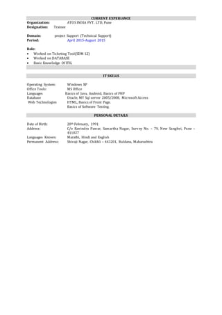 CURRENT EXPERIANCE
Organization: ATOS INDIA PVT. LTD, Pune
Designation: Trainee
Domain: project Support (Technical Support)
Period: April 2015-August 2015
Role:
 Worked on Ticketing Tool(SDM 12)
 Worked on DATABASE
 Basic Knowledge Of ITIL
IT SKILLS
Operating System: Windows XP
Office Tools: MS Office
Languages Basics of Java, Android, Basics of PHP
Database Oracle, MY Sql server 2005/2008, Microsoft Access
Web Technologies HTML, Basics of Front Page.
Basics of Software Testing.
PERSONAL DETAILS
Date of Birth: 20th February, 1991
Address: C/o Ravindra Pawar, Samartha Nagar, Survey No. – 79, New Sanghvi, Pune –
411027
Languages Known: Marathi, Hindi and English
Permanent Address: Shivaji Nagar, Chikhli – 443201, Buldana, Maharashtra
 
