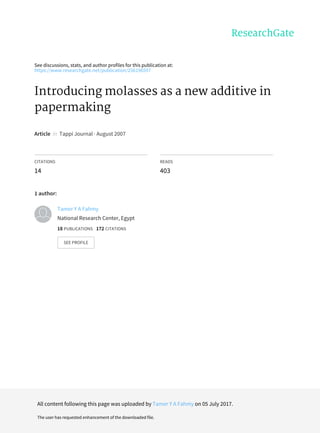 See	discussions,	stats,	and	author	profiles	for	this	publication	at:
https://www.researchgate.net/publication/256196597
Introducing	molasses	as	a	new	additive	in
papermaking
Article		in		Tappi	Journal	·	August	2007
CITATIONS
14
READS
403
1	author:
Tamer	Y	A	Fahmy
National	Research	Center,	Egypt
18	PUBLICATIONS			172	CITATIONS			
SEE	PROFILE
All	content	following	this	page	was	uploaded	by	Tamer	Y	A	Fahmy	on	05	July	2017.
The	user	has	requested	enhancement	of	the	downloaded	file.
 