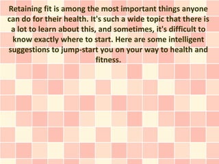 Retaining fit is among the most important things anyone
can do for their health. It's such a wide topic that there is
 a lot to learn about this, and sometimes, it's difficult to
 know exactly where to start. Here are some intelligent
suggestions to jump-start you on your way to health and
                           fitness.
 