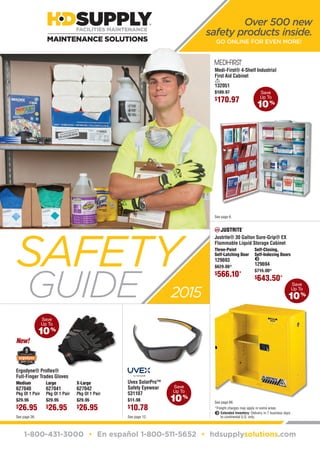 1-800-431-3000 • En español 1-800-511-5652 • hdsupplysolutions.com
Over 500 new
safety products inside.
GO ONLINE FOR EVEN MORE!
Save
Up To
​10​ %
See page 6.
Save
Up To
​10​ %
Save
Up To
​10​ %
See page 12.
SAFETY
GUIDE 2015
Save
Up To
​10​ %
See page 26.
​​Medium​
​​627040​
​Pkg Of 1 Pair​
​​Ergodyne® Proflex®
Full-Finger Trades Gloves​
​$​​29.95​
​$​​26.95​
​​​Large​
​​627041​
​Pkg Of 1 Pair​
​$​​29.95​
​$​​26.95​
​​​X-Large​
​​627042​
​Pkg Of 1 Pair​
​$​​29.95​
​$​​26.95​
New!
​​Medi-First® 4-Shelf Industrial
First Aid Cabinet​
​<​
​​132051​
​$​​189.97​
​$​​170.97​
*Freight charges may apply in some areas.
e Extended Inventory: Delivery in 7 business days
to continental U.S. only.
See page 66.
​​Justrite® 30 Gallon Sure-Grip® EX
Flammable Liquid Storage Cabinet​
​​Three-Point
Self-Latching Door​
​​129693​
​$​​629.00​*
​$​​566.10​*
​​Self-Closing,
Self-Indexing Doors​
​e​
​​129694​
​$​​715.00​*
​$​​643.50​*
​​Uvex SolarPro™
Safety Eyewear​
​​531107​
​$​​11.98​
​$​​10.78​
GUD-14-10333_2015 Safety Guide_68-01.indd 1 2/6/15 9:39 AM
 
