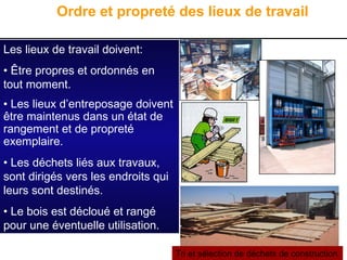 12
Les lieux de travail doivent:
• Être propres et ordonnés en
tout moment.
• Les lieux d’entreposage doivent
être maintenus dans un état de
rangement et de propreté
exemplaire.
• Les déchets liés aux travaux,
sont dirigés vers les endroits qui
leurs sont destinés.
• Le bois est décloué et rangé
pour une éventuelle utilisation.
Ordre et propreté des lieux de travail
Tri et sélection de déchets de construction
 