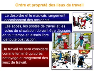 • Le désordre et le mauvais rangement
occasionnent des accidents
Ordre et propreté des lieux de travail
Un travail ne sera considéré
comme terminé qu’après
nettoyage et rangement des
lieux de travail.
• Les accès, les postes de travail et les
voies de circulation doivent être dégagés
en tout temps et laissés libre
de toute obstruction.
YES
YES
NO
NO
 