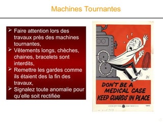 15
Machines Tournantes
 Faire attention lors des
travaux près des machines
tournantes,
 Vêtements longs, chèches,
chaines, bracelets sont
interdits,
 Remettre les gardes comme
ils étaient des la fin des
travaux,
 Signalez toute anomalie pour
qu’elle soit rectifiée
 