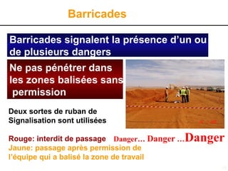 18
Barricades signalent la présence d’un ou
de plusieurs dangers
Danger… Danger …Danger
Ne pas pénétrer dans
les zones balisées sans
permission
Deux sortes de ruban de
Signalisation sont utilisées
Rouge: interdit de passage
Jaune: passage après permission de
l’équipe qui a balisé la zone de travail
Barricades
 