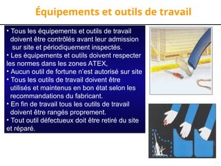 29
Équipements et outils de travail
• Tous les équipements et outils de travail
doivent être contrôlés avant leur admission
sur site et périodiquement inspectés.
• Les équipements et outils doivent respecter
les normes dans les zones ATEX,
• Aucun outil de fortune n’est autorisé sur site
• Tous les outils de travail doivent être
utilisés et maintenus en bon état selon les
recommandations du fabricant.
• En fin de travail tous les outils de travail
doivent être rangés proprement.
• Tout outil défectueux doit être retiré du site
et réparé.
 