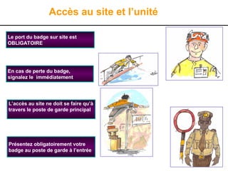 3
Accès au site et l’unité
L’accès au site ne doit se faire qu’à
travers le poste de garde principal
Présentez obligatoirement votre
badge au poste de garde à l’entrée
Le port du badge sur site est
OBLIGATOIRE
En cas de perte du badge,
signalez le immédiatement
 