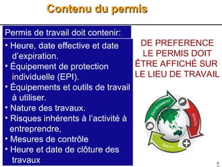 Contenu du permis
Contenu du permis
4
Permis de travail doit contenir:
• Heure, date effective et date
d’expiration.
• Équipement de protection
individuelle (EPI).
• Équipements et outils de travail
à utiliser.
• Nature des travaux.
• Risques inhérents à l’activité à
entreprendre,
• Mesures de contrôle
• Heure et date de clôture des
travaux
DE PREFERENCE
LE PERMIS DOIT
ÊTRE AFFICHÉ SUR
LE LIEU DE TRAVAIL
 