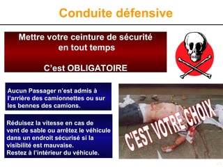 48
Conduite défensive
Mettre votre ceinture de sécurité
en tout temps
C’est OBLIGATOIRE
Aucun Passager n’est admis à
l’arrière des pick-ups ou sur
les bennes des camions.
Réduisez la vitesse en cas de
vent de sable ou arrêtez le véhicule
dans un endroit sécurisé si la
visibilité est mauvaise.
Restez à l’intérieur du véhicule.
Aucun Passager n’est admis à
l’arrière des camionnettes ou sur
les bennes des camions.
Réduisez la vitesse en cas de
vent de sable ou arrêtez le véhicule
dans un endroit sécurisé si la
visibilité est mauvaise.
Restez à l’intérieur du véhicule.
 