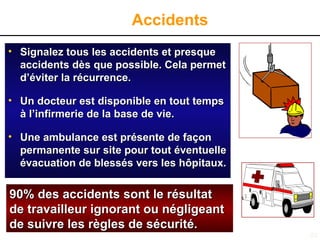 53
Accidents
• Signalez tous les accidents et presque
Signalez tous les accidents et presque
accidents d
accidents dè
ès que possible. Cela permet
s que possible. Cela permet
d’éviter la récurrence.
d’éviter la récurrence.
• Un docteur est disponible en tout temps
Un docteur est disponible en tout temps
à
à l’infirmerie de la base de vie.
l’infirmerie de la base de vie.
• Une ambulance est présente de façon
Une ambulance est présente de façon
permanente sur site pour tout éventuelle
permanente sur site pour tout éventuelle
évacuation de blessés vers les hôpitaux.
évacuation de blessés vers les hôpitaux.
90% des accidents sont le résultat
90% des accidents sont le résultat
de travailleur ignorant ou négligeant
de travailleur ignorant ou négligeant
de suivre les règles de sécurité.
de suivre les règles de sécurité.
 