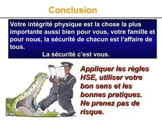 Conclusion
Appliquer les règles
Appliquer les règles
HSE, utiliser votre
HSE, utiliser votre
bon sens et les
bon sens et les
bonnes pratiques.
bonnes pratiques.
Ne prenez pas de
Ne prenez pas de
risque.
risque.
Votre intégrité physique est la chose la plus
importante aussi bien pour vous, votre famille et
pour nous, la sécurité de chacun est l’affaire de
tous.
La sécurité c’est vous.
 