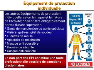 9
Équipement de protection
Équipement de protection
individuelle
individuelle
Les autres équipements de protection
individuelle; selon le risque et la nature
de l’activité; doivent être obligatoirement
portés durant l’opération:
 Gants de manutention ou gants spéciaux
 Visière, guêtres, gilet de soudeur
 Lunettes de meule
 Appareils de respiration
 Masque anti poussière
 Harnais de sécurité
 Casque anti bruit etc.
Le non port des EPI constitue une faute
professionnelle passible de sanctions
disciplinaires.
 