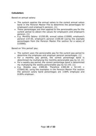 Page 10 of 53
Calculation:
Based on annual salary:
 The system applies the annual salary to the correct annual salary
band in the Pension Master File to determine the percentages for
employee’s and employer’s pension. (1)
 These percentages are then applied to the pensionable pay for the
current period to obtain the values for employee’s and employer’s
pension. (1)
 E.g. Monthly Salary: £1250.00, annual salary £15000, employee’s
pension £37.50, employer’s pension £100.00 (using the example
percentages from the Pension Master File section for a salary of
£15000).
Based on ‘this period’ pay:
 The system uses the pensionable pay for the current pay period to
determine the employee and employer pension percentages. (1)
 For a monthly pay period, the correct percentage band is
determined my multiplying the monthly pensionable pay by 12. (1)
 For a weekly pay period, the correct percentage band is determined
my multiplying the weekly pensionable pay by 52.143. (1)
 E.g. Weekly pay: £300.00. Therefore £300.00 x 52.143 =
£15642.90; using the examples in the Pension Master File section
the pension salary band percentages are 3.00% employee and
8.00% employer.
 