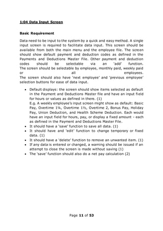 Page 11 of 53
1:04 Data Input Screen
Basic Requirement
Data need to be input to the system by a quick and easy method. A single
input screen is required to facilitate data input. This screen should be
available from both the main menu and the employee file. The screen
should show default payment and deduction codes as defined in the
Payments and Deductions Master File. Other payment and deduction
codes should be selectable via an ‘add’ function.
The screen should be selectable by employee, monthly paid, weekly paid
or all employees.
The screen should also have ‘next employee’ and ‘previous employee’
selection buttons for ease of data input.
 Default displays: the screen should show items selected as default
in the Payment and Deductions Master file and have an input field
for hours or values as defined in there. (1)
E.g. A weekly employee’s input screen might show as default: Basic
Pay, Overtime 1¼, Overtime 1½, Overtime 2, Bonus Pay, Holiday
Pay, Union Deduction, and Health Scheme Deduction. Each would
have an input field for hours, pay, or display a fixed amount - each
as defined in the Payment and Deductions Master File.
 It should have a ‘save’ function to save all data. (1)
 It should have and ‘edit’ function to change temporary or fixed
data. (1)
 It should have a ‘delete’ function to remove an unwanted item. (1)
 If any data is entered or changed, a warning should be issued if an
attempt to close the screen is made without saving (1)
 The ‘save’ function should also do a net pay calculation (2)
 