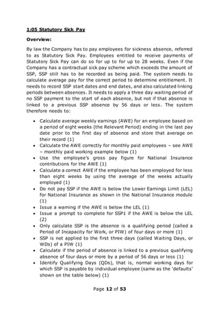 Page 12 of 53
1:05 Statutory Sick Pay
Overview:
By law the Company has to pay employees for sickness absence, referred
to as Statutory Sick Pay. Employees entitled to receive payments of
Statutory Sick Pay can do so for up to for up to 28 weeks. Even if the
Company has a contractual sick pay scheme which exceeds the amount of
SSP, SSP still has to be recorded as being paid. The system needs to
calculate average pay for the correct period to determine entitlement. It
needs to record SSP start dates and end dates, and also calculated linking
periods between absences. It needs to apply a three day waiting period of
no SSP payment to the start of each absence, but not if that absence is
linked to a previous SSP absence by 56 days or less. The system
therefore needs to:
 Calculate average weekly earnings (AWE) for an employee based on
a period of eight weeks (the Relevant Period) ending in the last pay
date prior to the first day of absence and store that average on
their record (1)
 Calculate the AWE correctly for monthly paid employees – see AWE
– monthly paid working example below (1)
 Use the employee’s gross pay figure for National Insurance
contributions for the AWE (1)
 Calculate a correct AWE if the employee has been employed for less
than eight weeks by using the average of the weeks actually
employed (1)
 Do not pay SSP if the AWE is below the Lower Earnings Limit (LEL)
for National Insurance as shown in the National Insurance module
(1)
 Issue a warning if the AWE is below the LEL (1)
 Issue a prompt to complete for SSP1 if the AWE is below the LEL
(2)
 Only calculate SSP is the absence is a qualifying period (called a
Period of Incapacity for Work, or PIW) of four days or more (1)
 SSP is not applied to the first three days (called Waiting Days, or
WDs) of a PIW (1)
 Calculate if the period of absence is linked to a previous qualifying
absence of four days or more by a period of 56 days or less (1)
 Identify Qualifying Days (QDs), that is, normal working days for
which SSP is payable by individual employee (same as the ‘defaults’
shown on the table below) (1)
 