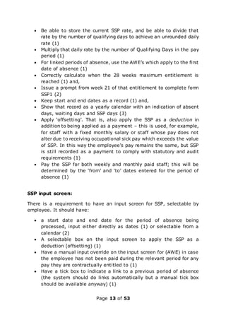 Page 13 of 53
 Be able to store the current SSP rate, and be able to divide that
rate by the number of qualifying days to achieve an unrounded daily
rate (1)
 Multiply that daily rate by the number of Qualifying Days in the pay
period (1)
 For linked periods of absence, use the AWE’s which apply to the first
date of absence (1)
 Correctly calculate when the 28 weeks maximum entitlement is
reached (1) and,
 Issue a prompt from week 21 of that entitlement to complete form
SSP1 (2)
 Keep start and end dates as a record (1) and,
 Show that record as a yearly calendar with an indication of absent
days, waiting days and SSP days (3)
 Apply ‘offsetting’. That is, also apply the SSP as a deduction in
addition to being applied as a payment – this is used, for example,
for staff with a fixed monthly salary or staff whose pay does not
alter due to receiving occupational sick pay which exceeds the value
of SSP. In this way the employee’s pay remains the same, but SSP
is still recorded as a payment to comply with statutory and audit
requirements (1)
 Pay the SSP for both weekly and monthly paid staff; this will be
determined by the ‘from’ and ‘to’ dates entered for the period of
absence (1)
SSP input screen:
There is a requirement to have an input screen for SSP, selectable by
employee. It should have:
 a start date and end date for the period of absence being
processed, input either directly as dates (1) or selectable from a
calendar (2)
 A selectable box on the input screen to apply the SSP as a
deduction (offsetting) (1)
 Have a manual input override on the input screen for (AWE) in case
the employee has not been paid during the relevant period for any
pay they are contractually entitled to (1)
 Have a tick box to indicate a link to a previous period of absence
(the system should do links automatically but a manual tick box
should be available anyway) (1)
 