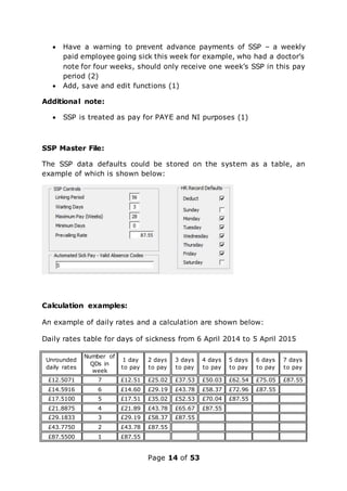 Page 14 of 53
 Have a warning to prevent advance payments of SSP – a weekly
paid employee going sick this week for example, who had a doctor’s
note for four weeks, should only receive one week’s SSP in this pay
period (2)
 Add, save and edit functions (1)
Additional note:
 SSP is treated as pay for PAYE and NI purposes (1)
SSP Master File:
The SSP data defaults could be stored on the system as a table, an
example of which is shown below:
Calculation examples:
An example of daily rates and a calculation are shown below:
Daily rates table for days of sickness from 6 April 2014 to 5 April 2015
Unrounded
daily rates
Number of
QDs in
week
1 day
to pay
2 days
to pay
3 days
to pay
4 days
to pay
5 days
to pay
6 days
to pay
7 days
to pay
£12.5071 7 £12.51 £25.02 £37.53 £50.03 £62.54 £75.05 £87.55
£14.5916 6 £14.60 £29.19 £43.78 £58.37 £72.96 £87.55
£17.5100 5 £17.51 £35.02 £52.53 £70.04 £87.55
£21.8875 4 £21.89 £43.78 £65.67 £87.55
£29.1833 3 £29.19 £58.37 £87.55
£43.7750 2 £43.78 £87.55
£87.5500 1 £87.55
 