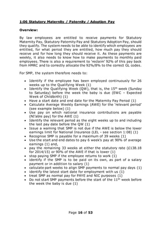 Page 16 of 53
1:06 Statutory Maternity / Paternity / Adoption Pay
Overview:
By law employees are entitled to receive payments for Statutory
Maternity Pay, Statutory Paternity Pay and Statutory Adoption Pay, should
they qualify. The system needs to be able to identify which employees are
entitled, for what period they are entitled, how much pay they should
receive and for how long they should receive it. As these payments are
weekly, it also needs to know how to make payments to monthly paid
employees. There is also a requirement to ‘reclaim’ 92% of this pay back
from HMRC and to correctly allocate the 92%/8% to the correct GL codes.
For SMP, the system therefore needs to:
 Identify if the employee has been employed continuously for 26
weeks up to the Qualifying Week (1)
 Identify the Qualifying Week (QW), that is, the 15th week (Sunday
to Saturday) before the week the baby is due (EWC – Expected
Week of Childbirth) (1)
 Have a start date and end date for the Maternity Pay Period (1)
 Calculate Average Weekly Earnings (AWE) for the ‘relevant period’
(see example below) (1)
 Use pay on which national insurance contributions are payable
(NI’able pay) for the AWE (1)
 Identify the relevant period as the eight weeks up to and including
the last pay date before the QW (1)
 Issue a warning that SMP is not due if the AWE is below the lower
earnings limit for National Insurance (LEL - see section 1:08) (1)
 Recognise SMP is payable for a maximum of 39 weeks (1)
 Use the start and end dates to pay 6 week’s pay at 90% of average
earnings (1) and,
 pay the remaining 33 weeks at either the statutory rate (£138.18
for 2014/15) or 90% of the AWE if that is lower (1)
 stop paying SMP if the employee returns to work (1)
 identify if the SMP is to be paid on its own, as part of a salary
payment or in addition to salary (1)
 calculate part weeks to align SMP payments to normal pay days (1)
 identify the latest start date for employment with us (1)
 treat SMP as normal pay for PAYE and NIC purposes (1)
 Do not start SMP payments before the start of the 11th week before
the week the baby is due (1)
 