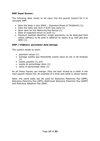 Page 17 of 53
SMP Input Screen:
The following data needs to be input into the payroll system for it to
calculate SMP:
 Date the baby is due (EWC – Expected Week of Childbirth) (1)
 Date the baby was born if birth was early (1)
 Start date for the Maternity Pay Period (1)
 Date of expected return to work (1)
 Payment method identifier: single payments; to be deducted from
salary (offset); to be paid in addition to salary (e.g. half pay plus
SMP) (1)
SMP / Childcare parameter data storage
The system needs to store:
 payment values (1)
 average weekly pay thresholds (same value as LEL in NI module)
(1)
 weeks payable (1) and
 weeks at percentage rates (1)
 value of percentage rates (1)
As all these figures can change, they are best stored as a table in the
main payroll master file. An example of a child care table is shown below.
Note: the same table can be used for Statutory Maternity Pay (SMP),
Statutory Paternity Pay (SPP), Additional Statutory Paternity Pay (ASPP)
and Statutory Adoption Pay (SAP).
 