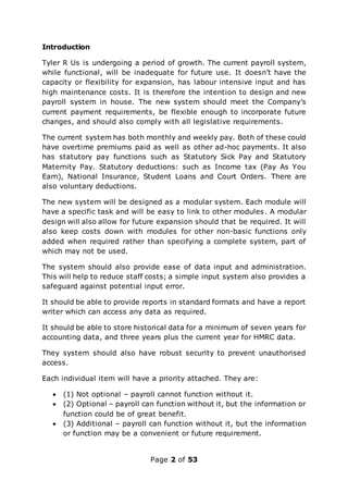 Page 2 of 53
Introduction
Tyler R Us is undergoing a period of growth. The current payroll system,
while functional, will be inadequate for future use. It doesn’t have the
capacity or flexibility for expansion, has labour intensive input and has
high maintenance costs. It is therefore the intention to design and new
payroll system in house. The new system should meet the Company’s
current payment requirements, be flexible enough to incorporate future
changes, and should also comply with all legislative requirements.
The current system has both monthly and weekly pay. Both of these could
have overtime premiums paid as well as other ad-hoc payments. It also
has statutory pay functions such as Statutory Sick Pay and Statutory
Maternity Pay. Statutory deductions: such as Income tax (Pay As You
Earn), National Insurance, Student Loans and Court Orders. There are
also voluntary deductions.
The new system will be designed as a modular system. Each module will
have a specific task and will be easy to link to other modules. A modular
design will also allow for future expansion should that be required. It will
also keep costs down with modules for other non-basic functions only
added when required rather than specifying a complete system, part of
which may not be used.
The system should also provide ease of data input and administration.
This will help to reduce staff costs; a simple input system also provides a
safeguard against potential input error.
It should be able to provide reports in standard formats and have a report
writer which can access any data as required.
It should be able to store historical data for a minimum of seven years for
accounting data, and three years plus the current year for HMRC data.
They system should also have robust security to prevent unauthorised
access.
Each individual item will have a priority attached. They are:
 (1) Not optional – payroll cannot function without it.
 (2) Optional – payroll can function without it, but the information or
function could be of great benefit.
 (3) Additional – payroll can function without it, but the information
or function may be a convenient or future requirement.
 