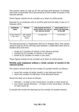 Page 20 of 53
The system needs to add up all the earnings paid between 19 October
2013 and 13 December 2013 and divide by 8 (the number of weeks in the
relevant period).
These figures should not be rounded up or down to whole pence.
Example for an employee who is monthly paid and the baby is due on 11
February 2014:
Qualifying
week
Payday Last payday at least 8
weeks before the end of
the relevant period
Last payday on or
before the Saturday
of the QW
27 Oct 2013 to
2 Nov 2013
Last working
day of the
month
31 Aug 2013 31 Oct 2013
The relevant period is 1 September 2013 to 31 October 2013. The system
needs to add up all the earnings paid between 1 September 2013 and 31
October 2013 and then:
 divide by 2 (number of months in the relevant period)
 multiply by 12 (number of months in the year)
 divide by 52 (number of weeks in the year)
These figures should not be rounded up or down to whole pence.
Monthly paid employees without a whole number of months in the
relevant period
The system should work out the number of rounded months as follows:
 count the number of whole months in the Relevant Period
 count the numbers of odd days in the Relevant Period
Round the days up or down as follows:
 February - 14 days or less round down, 15 days or more round up
 any month except February – 15 days or less round down, 16 days
or more round up
It should then divide the earnings by this number of rounded months.
 