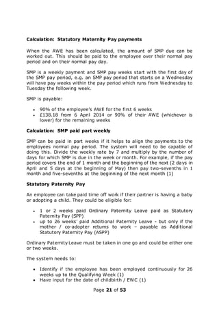 Page 21 of 53
Calculation: Statutory Maternity Pay payments
When the AWE has been calculated, the amount of SMP due can be
worked out. This should be paid to the employee over their normal pay
period and on their normal pay day.
SMP is a weekly payment and SMP pay weeks start with the first day of
the SMP pay period, e.g. an SMP pay period that starts on a Wednesday
will have pay weeks within the pay period which runs from Wednesday to
Tuesday the following week.
SMP is payable:
 90% of the employee’s AWE for the first 6 weeks
 £138.18 from 6 April 2014 or 90% of their AWE (whichever is
lower) for the remaining weeks
Calculation: SMP paid part weekly
SMP can be paid in part weeks if it helps to align the payments to the
employees normal pay period. The system will need to be capable of
doing this. Divide the weekly rate by 7 and multiply by the number of
days for which SMP is due in the week or month. For example, if the pay
period covers the end of 1 month and the beginning of the next (2 days in
April and 5 days at the beginning of May) then pay two-sevenths in 1
month and five-sevenths at the beginning of the next month (1)
Statutory Paternity Pay
An employee can take paid time off work if their partner is having a baby
or adopting a child. They could be eligible for:
 1 or 2 weeks paid Ordinary Paternity Leave paid as Statutory
Paternity Pay (SPP)
 up to 26 weeks’ paid Additional Paternity Leave - but only if the
mother / co-adopter returns to work – payable as Additional
Statutory Paternity Pay (ASPP)
Ordinary Paternity Leave must be taken in one go and could be either one
or two weeks.
The system needs to:
 Identify if the employee has been employed continuously for 26
weeks up to the Qualifying Week (1)
 Have input for the date of childbirth / EWC (1)
 