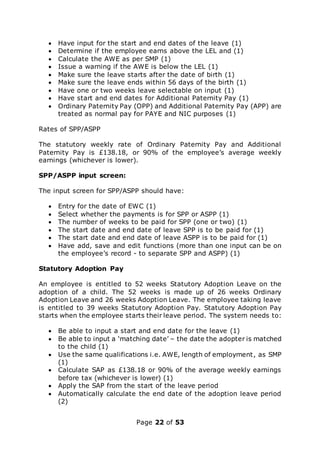 Page 22 of 53
 Have input for the start and end dates of the leave (1)
 Determine if the employee earns above the LEL and (1)
 Calculate the AWE as per SMP (1)
 Issue a warning if the AWE is below the LEL (1)
 Make sure the leave starts after the date of birth (1)
 Make sure the leave ends within 56 days of the birth (1)
 Have one or two weeks leave selectable on input (1)
 Have start and end dates for Additional Paternity Pay (1)
 Ordinary Paternity Pay (OPP) and Additional Paternity Pay (APP) are
treated as normal pay for PAYE and NIC purposes (1)
Rates of SPP/ASPP
The statutory weekly rate of Ordinary Paternity Pay and Additional
Paternity Pay is £138.18, or 90% of the employee’s average weekly
earnings (whichever is lower).
SPP/ASPP input screen:
The input screen for SPP/ASPP should have:
 Entry for the date of EWC (1)
 Select whether the payments is for SPP or ASPP (1)
 The number of weeks to be paid for SPP (one or two) (1)
 The start date and end date of leave SPP is to be paid for (1)
 The start date and end date of leave ASPP is to be paid for (1)
 Have add, save and edit functions (more than one input can be on
the employee’s record - to separate SPP and ASPP) (1)
Statutory Adoption Pay
An employee is entitled to 52 weeks Statutory Adoption Leave on the
adoption of a child. The 52 weeks is made up of 26 weeks Ordinary
Adoption Leave and 26 weeks Adoption Leave. The employee taking leave
is entitled to 39 weeks Statutory Adoption Pay. Statutory Adoption Pay
starts when the employee starts their leave period. The system needs to:
 Be able to input a start and end date for the leave (1)
 Be able to input a ‘matching date’ – the date the adopter is matched
to the child (1)
 Use the same qualifications i.e. AWE, length of employment, as SMP
(1)
 Calculate SAP as £138.18 or 90% of the average weekly earnings
before tax (whichever is lower) (1)
 Apply the SAP from the start of the leave period
 Automatically calculate the end date of the adoption leave period
(2)
 